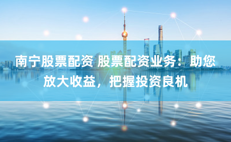 南寧股票配資 股票配資業務：助您放大收益，把握投資良機